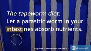 The Tapeworm Diet: A tapeworm is a parasite. You can get tapeworms unintentionally from undercooked, contaminated meat, especially pork. Untreated, a tapeworm infestation can be lethal. In the 1900s, hucksters sold pills that supposedly contained tapeworms that would eat the food in your stomach. It's absolutely inadvisable to infect yourself with something that could be dangerous to you. Besides importing or selling tapeworms is illegal in the United States. Would you ever consider trying this?