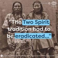 When the European settlers came to North America, one of the first traditions they targeted for elimination was the Two Spirit tradition among Native American cultures. Native American societies then acknowledged three to five gender roles: Female, male, Two Spirit female, Two Spirit male and trans-gendered. These Native Americans held intersex, homosexual and androgynous people in high esteem. Whether it was an especially feminine male or a masculine female, people were well-regarded, and respected for their spiritual gifts. It was the Europeans who decided the put an end to this confusing and what they determined to be 