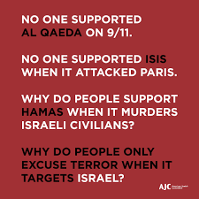 Many, including many Israelis, feel that the present government under Prime Minister Benjamin Netanyahu is too right wing and extreme, but there should be no doubt that what happened in Israel still deserves our support and condemnation of Hamas, no matter how you feel. When the 9/11 attacks took place, no one supported Al Qaeda; when the Paris attacks took place, no one supported Isis. How do you fall on this subject?