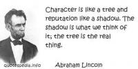 Abraham Lincoln said, Character is like a tree and reputation like a shadow. The shadow is what we think of it; the tree is the real thing. Do you think we could extend this to people?