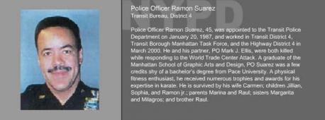 Officer Ramon Suarez was killed in the September 11, 2001, terrorist attacks while attempting to rescue the victims trapped in the World Trade Center. Officer Suarez was last seen re-entering the North Tower after he and another officer rescued a woman who couldn't walk. He was killed when the North Tower collapsed. He was assigned to Transit District 4. Officer Suarez had been employed with the New York City Police Department for 16 years, and is survived by his wife, two daughters, and a son. He was posthumously awarded the New York City Police Department's Medal of Honor for his heroic actions. Do you know of any of the stories who perished on 9.11.2011?