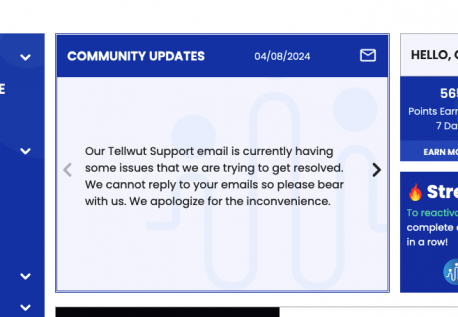 Our Tellwut Support is currently down and we cannot reply to emails. Please continue to send any emails but please do not send duplicates if you are waiting for a reply as we cannot reply. For any issues we're experiencing, we will always update it on the Community Updates page so please check there daily when you log in. Do you check the Community Updates page? **Update: Our email issues should be resolved today but we are leaving this live for a reminder to check this area!**