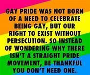 Pride celebrations are not about a special day for being LGBTQ, nor is it held to separate the LGBTQ community from everyone else. Actually the Pride celebrations are very inclusive and chance for everyone to get together and celebrate how closer to an equal society we are all getting, but also to think about the steps we need to take to be even more so. Are you one of those people who feel there should not be a Pride celebration, and if you are, maybe this graphic will make you understand just why these celebrations ate necessary?